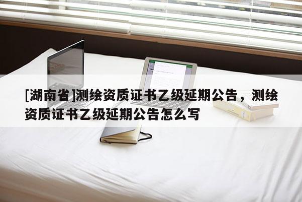 [湖南省]測(cè)繪資質(zhì)證書乙級(jí)延期公告，測(cè)繪資質(zhì)證書乙級(jí)延期公告怎么寫