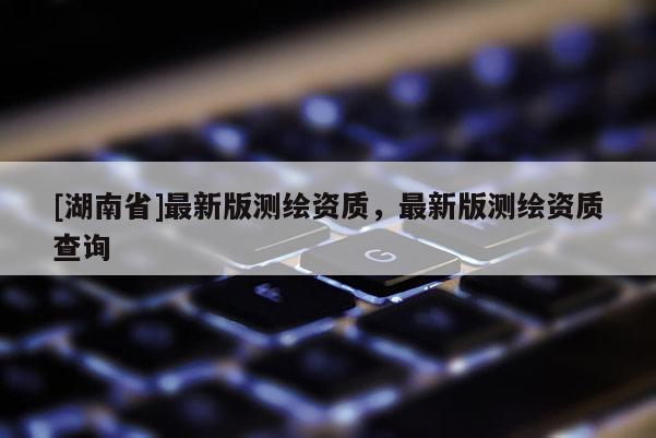[湖南省]最新版測(cè)繪資質(zhì)，最新版測(cè)繪資質(zhì)查詢