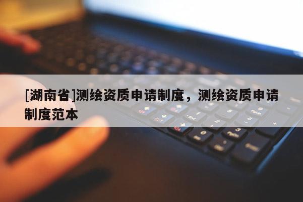 [湖南省]測(cè)繪資質(zhì)申請(qǐng)制度，測(cè)繪資質(zhì)申請(qǐng)制度范本