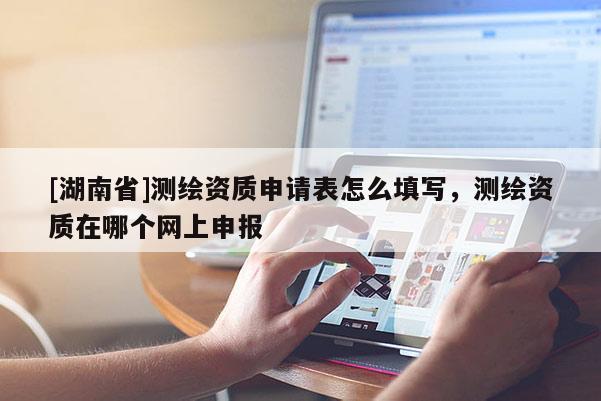 [湖南省]測繪資質申請表怎么填寫，測繪資質在哪個網(wǎng)上申報