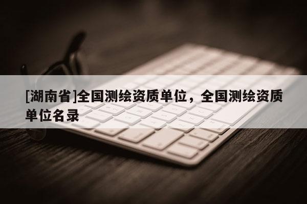 [湖南省]全國測繪資質(zhì)單位，全國測繪資質(zhì)單位名錄