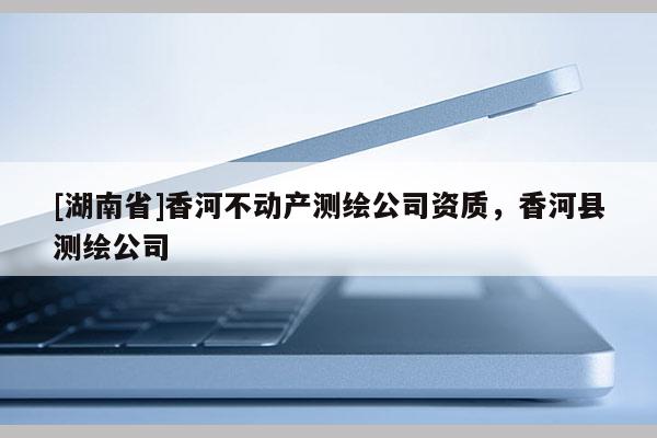 [湖南省]香河不動(dòng)產(chǎn)測(cè)繪公司資質(zhì)，香河縣測(cè)繪公司