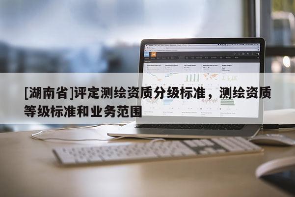 [湖南省]評定測繪資質(zhì)分級標準，測繪資質(zhì)等級標準和業(yè)務(wù)范圍