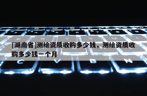[湖南省]測繪資質(zhì)收購多少錢，測繪資質(zhì)收購多少錢一個月