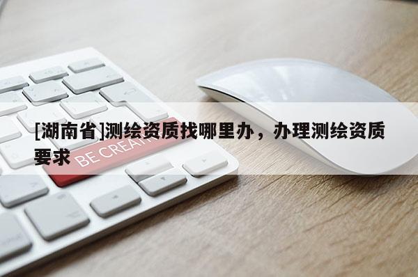[湖南省]測(cè)繪資質(zhì)找哪里辦，辦理測(cè)繪資質(zhì)要求