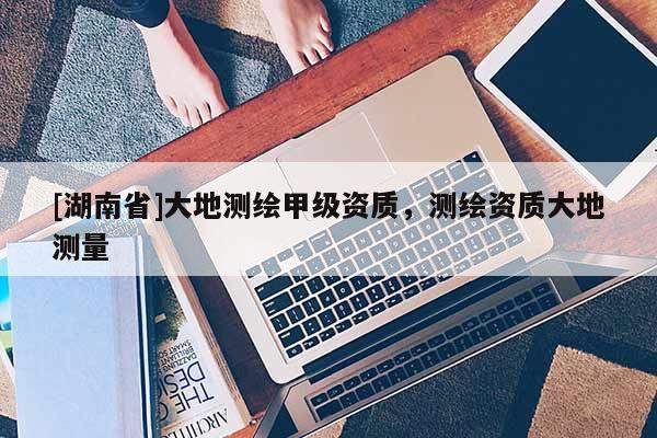 [湖南省]大地測繪甲級資質(zhì)，測繪資質(zhì)大地測量