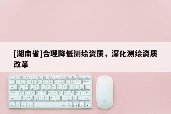 [湖南省]合理降低測繪資質(zhì)，深化測繪資質(zhì)改革