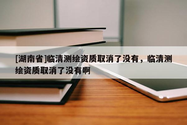 [湖南省]臨清測繪資質(zhì)取消了沒有，臨清測繪資質(zhì)取消了沒有啊