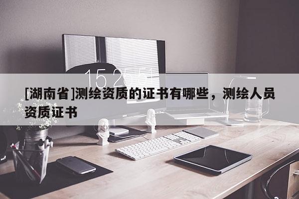 [湖南省]測(cè)繪資質(zhì)的證書有哪些，測(cè)繪人員資質(zhì)證書