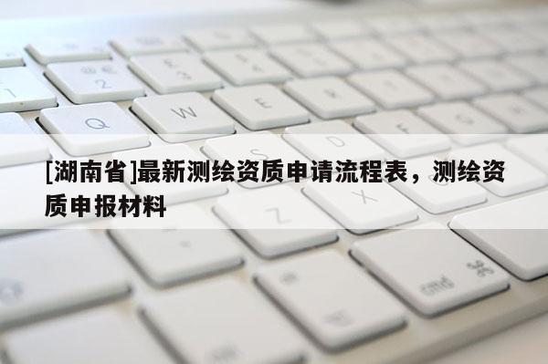 [湖南省]最新測繪資質(zhì)申請流程表，測繪資質(zhì)申報(bào)材料