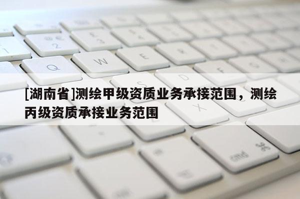 [湖南省]測(cè)繪甲級(jí)資質(zhì)業(yè)務(wù)承接范圍，測(cè)繪丙級(jí)資質(zhì)承接業(yè)務(wù)范圍