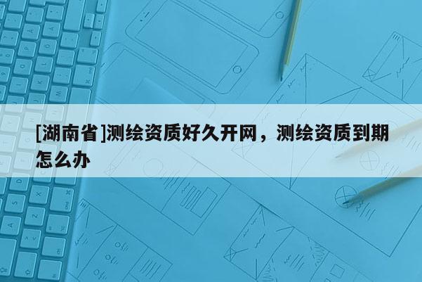 [湖南省]測繪資質(zhì)好久開網(wǎng)，測繪資質(zhì)到期怎么辦