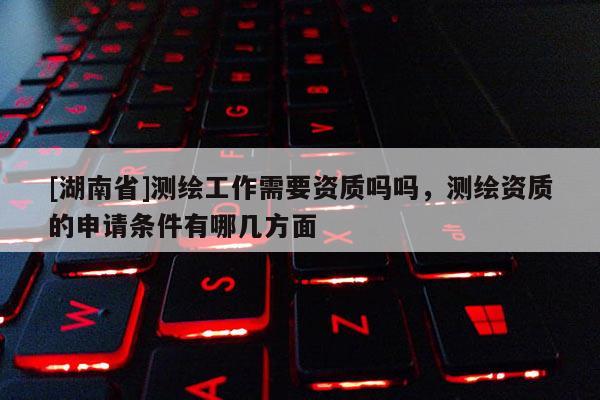 [湖南省]測繪工作需要資質(zhì)嗎嗎，測繪資質(zhì)的申請條件有哪幾方面