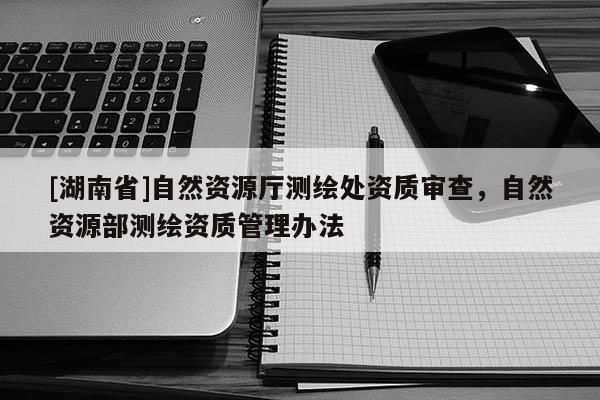 [湖南省]自然資源廳測(cè)繪處資質(zhì)審查，自然資源部測(cè)繪資質(zhì)管理辦法