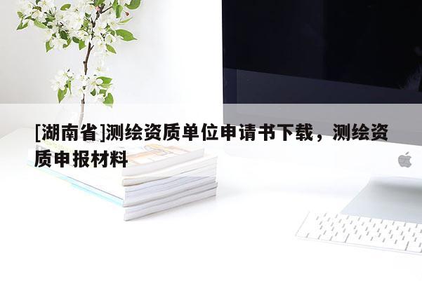 [湖南省]測繪資質(zhì)單位申請書下載，測繪資質(zhì)申報材料