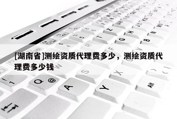 [湖南省]測(cè)繪資質(zhì)代理費(fèi)多少，測(cè)繪資質(zhì)代理費(fèi)多少錢