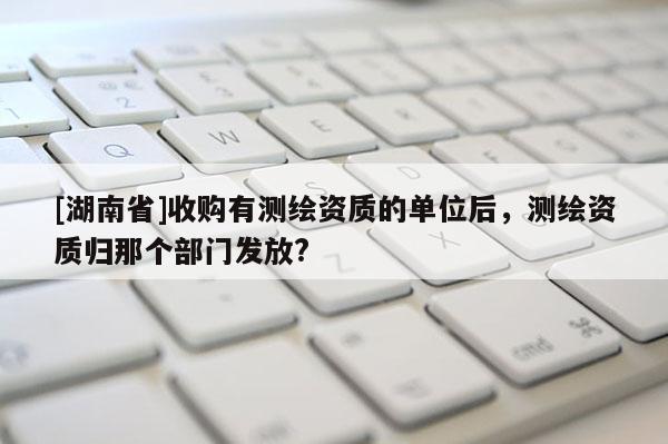[湖南省]收購有測繪資質的單位后，測繪資質歸那個部門發(fā)放?