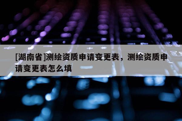 [湖南省]測繪資質(zhì)申請變更表，測繪資質(zhì)申請變更表怎么填