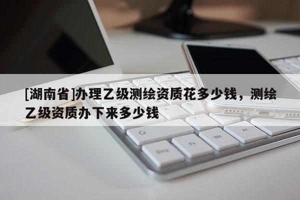 [湖南省]辦理乙級測繪資質(zhì)花多少錢，測繪乙級資質(zhì)辦下來多少錢