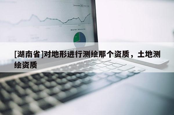 [湖南省]對地形進行測繪那個資質(zhì)，土地測繪資質(zhì)