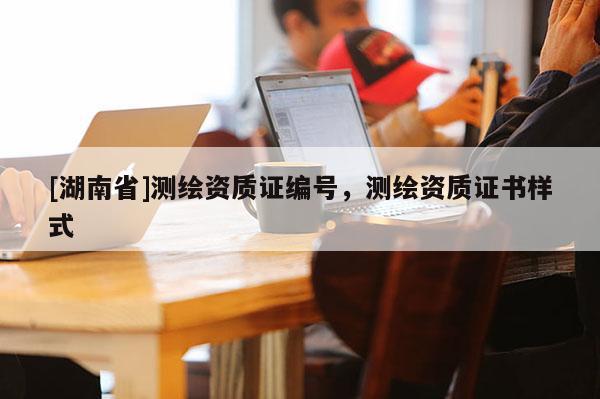 [湖南省]測(cè)繪資質(zhì)證編號(hào)，測(cè)繪資質(zhì)證書樣式