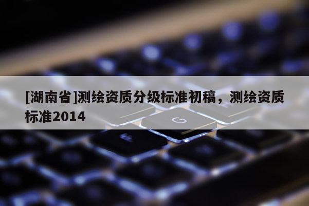 [湖南省]測(cè)繪資質(zhì)分級(jí)標(biāo)準(zhǔn)初稿，測(cè)繪資質(zhì)標(biāo)準(zhǔn)2014