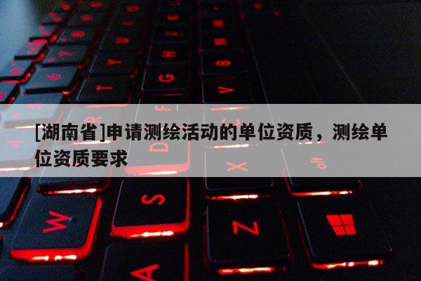 [湖南省]申請(qǐng)測(cè)繪活動(dòng)的單位資質(zhì)，測(cè)繪單位資質(zhì)要求