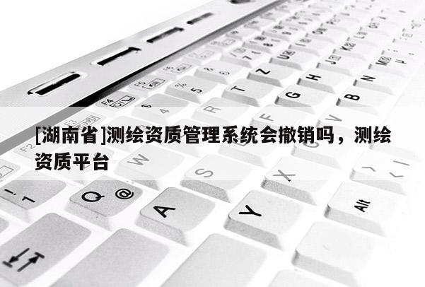 [湖南省]測繪資質(zhì)管理系統(tǒng)會撤銷嗎，測繪資質(zhì)平臺
