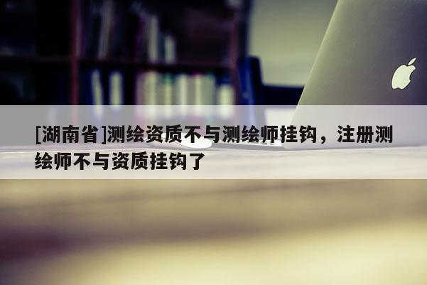 [湖南省]測繪資質(zhì)不與測繪師掛鉤，注冊測繪師不與資質(zhì)掛鉤了