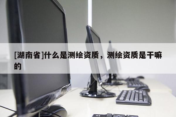 [湖南省]什么是測繪資質(zhì)，測繪資質(zhì)是干嘛的