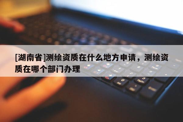 [湖南省]測繪資質(zhì)在什么地方申請，測繪資質(zhì)在哪個部門辦理