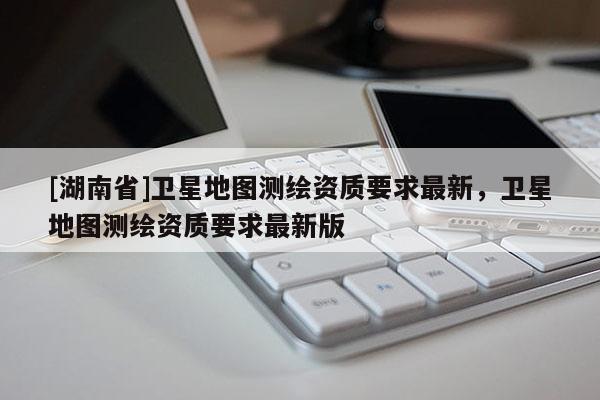 [湖南省]衛(wèi)星地圖測(cè)繪資質(zhì)要求最新，衛(wèi)星地圖測(cè)繪資質(zhì)要求最新版