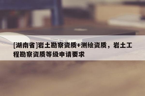 [湖南省]巖土勘察資質(zhì)+測繪資質(zhì)，巖土工程勘察資質(zhì)等級申請要求