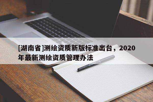 [湖南省]測(cè)繪資質(zhì)新版標(biāo)準(zhǔn)出臺(tái)，2020年最新測(cè)繪資質(zhì)管理辦法
