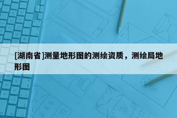 [湖南省]測(cè)量地形圖的測(cè)繪資質(zhì)，測(cè)繪局地形圖