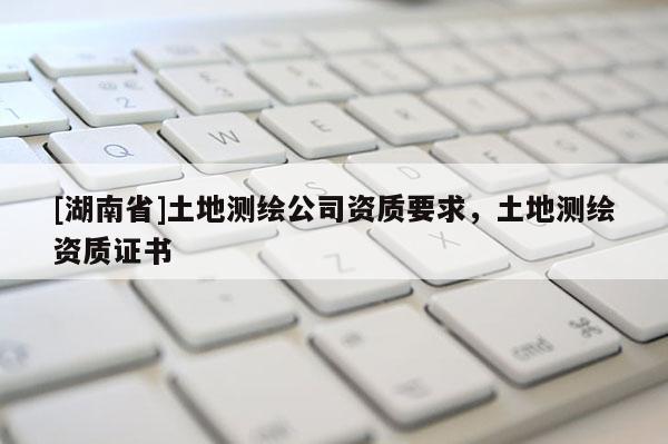 [湖南省]土地測(cè)繪公司資質(zhì)要求，土地測(cè)繪資質(zhì)證書(shū)