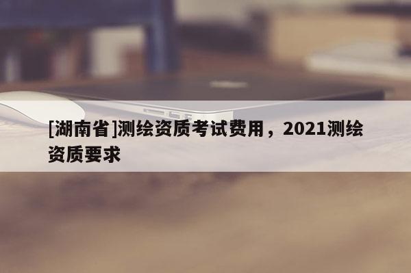 [湖南省]測(cè)繪資質(zhì)考試費(fèi)用，2021測(cè)繪資質(zhì)要求