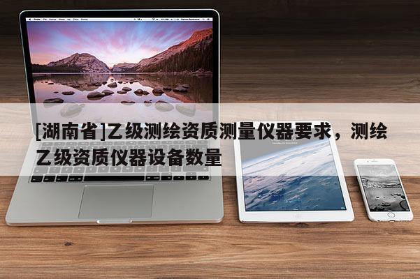 [湖南省]乙級(jí)測(cè)繪資質(zhì)測(cè)量?jī)x器要求，測(cè)繪乙級(jí)資質(zhì)儀器設(shè)備數(shù)量
