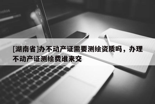 [湖南省]辦不動(dòng)產(chǎn)證需要測(cè)繪資質(zhì)嗎，辦理不動(dòng)產(chǎn)證測(cè)繪費(fèi)誰(shuí)來(lái)交
