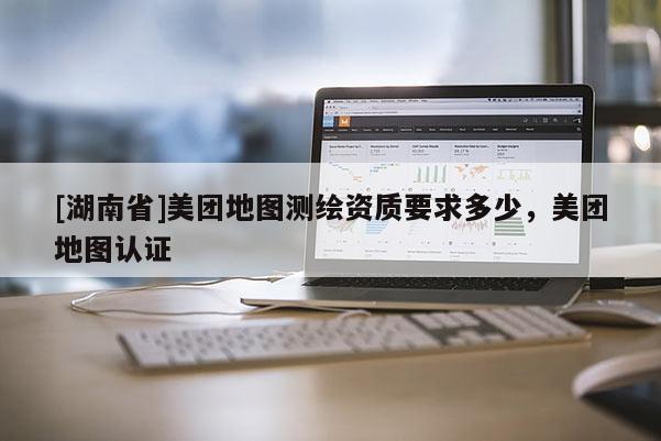 [湖南省]美團(tuán)地圖測(cè)繪資質(zhì)要求多少，美團(tuán)地圖認(rèn)證
