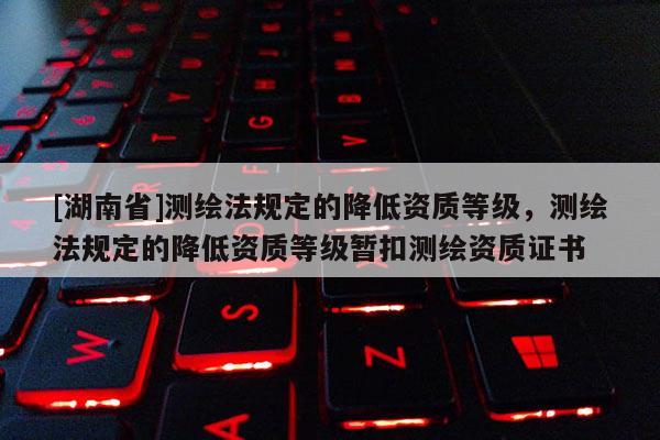 [湖南省]測(cè)繪法規(guī)定的降低資質(zhì)等級(jí)，測(cè)繪法規(guī)定的降低資質(zhì)等級(jí)暫扣測(cè)繪資質(zhì)證書(shū)