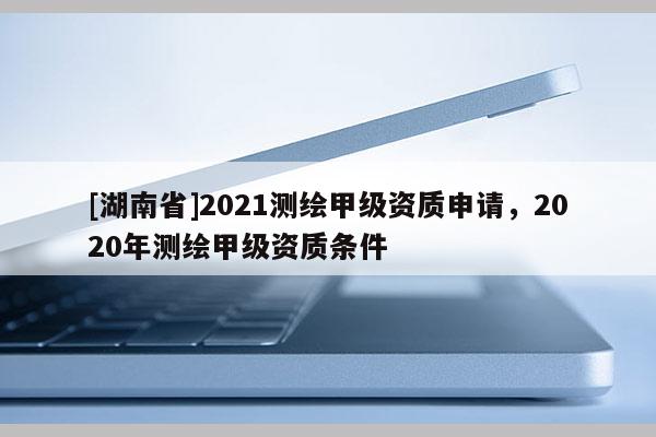 [湖南省]2021測(cè)繪甲級(jí)資質(zhì)申請(qǐng)，2020年測(cè)繪甲級(jí)資質(zhì)條件