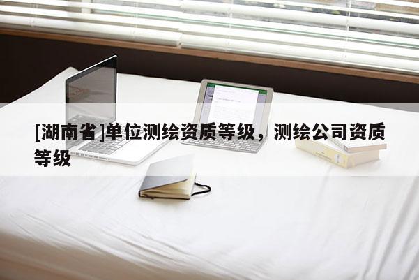 [湖南省]單位測(cè)繪資質(zhì)等級(jí)，測(cè)繪公司資質(zhì)等級(jí)