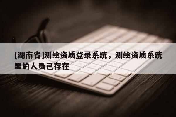 [湖南省]測(cè)繪資質(zhì)登錄系統(tǒng)，測(cè)繪資質(zhì)系統(tǒng)里的人員已存在