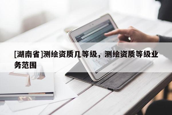 [湖南省]測(cè)繪資質(zhì)幾等級(jí)，測(cè)繪資質(zhì)等級(jí)業(yè)務(wù)范圍