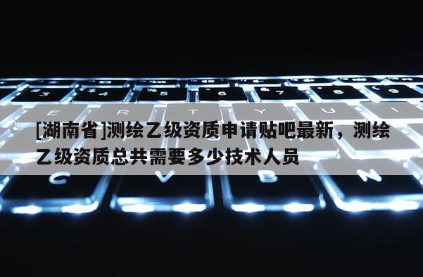 [湖南省]測(cè)繪乙級(jí)資質(zhì)申請(qǐng)貼吧最新，測(cè)繪乙級(jí)資質(zhì)總共需要多少技術(shù)人員