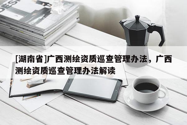 [湖南省]廣西測繪資質(zhì)巡查管理辦法，廣西測繪資質(zhì)巡查管理辦法解讀