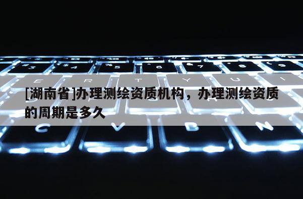 [湖南省]辦理測繪資質(zhì)機(jī)構(gòu)，辦理測繪資質(zhì)的周期是多久