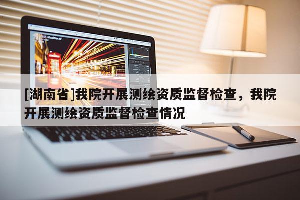 [湖南省]我院開展測繪資質(zhì)監(jiān)督檢查，我院開展測繪資質(zhì)監(jiān)督檢查情況