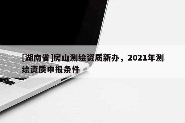 [湖南省]房山測繪資質(zhì)新辦，2021年測繪資質(zhì)申報條件